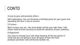 CONTD
4.Love to give and promote others-
Self explanatory. You are throwing a birthday party for your guest and
spreading the love is key to success.
5.Curious-
More curious you are , the more better will be your talk show. Talk
shows need to have Curiosity to build the attention of your audience.
6.Organized-
You have to manage your talk show keeping all the key points in
mind and you are going to wear all types of hats like host’
producer,promoter and community builder etc.
 