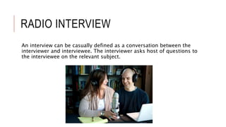 RADIO INTERVIEW
An interview can be casually defined as a conversation between the
interviewer and interviewee. The interviewer asks host of questions to
the interviewee on the relevant subject.
 
