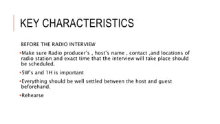 KEY CHARACTERISTICS
BEFORE THE RADIO INTERVIEW
Make sure Radio producer’s , host’s name , contact ,and locations of
radio station and exact time that the interview will take place should
be scheduled.
5W’s and 1H is important
Everything should be well settled between the host and guest
beforehand.
Rehearse
 