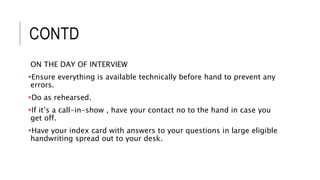 CONTD
ON THE DAY OF INTERVIEW
Ensure everything is available technically before hand to prevent any
errors.
Do as rehearsed.
If it’s a call-in-show , have your contact no to the hand in case you
get off.
Have your index card with answers to your questions in large eligible
handwriting spread out to your desk.
 