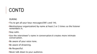 CONTD
DURING
Try to get all your keys messages(5W’s and 1H).
Mention(your organization) by name at least 2 or 3 times so the listener
remembers it.
Stay calm.
Use the interviewer’s name in conversation.It creates more intimate
conversation.
Be aware of your voice tone.
Be aware of drowning.
Be Respectful.
Never talk down to your audience.
 