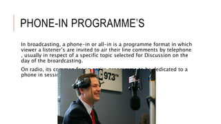PHONE-IN PROGRAMME’S
In broadcasting, a phone-in or all-in is a programme format in which
viewer a listener’s are invited to air their line comments by telephone
, usually in respect of a specific topic selected for Discussion on the
day of the broardcasting.
On radio, its common for an entire programme to be dedicated to a
phone in session.
 