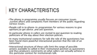 KEY CHARACTERISTICS
The phone in programme usually focuses on consumer issues
,current affairs and complaints from members of the public regarding
various issues.
People call in to phone-in-programmes for various reasons to give
opinions,to get advice ,and ask question.
In particular phone in callers are invited to put question to reading
politicians of the day about their election policies.
In many institutional contexts for talk the role of the questioners has
been found more powerful interactional position that the role of an
consumer.
Interactional structure of these calls limit the range of possible
actions available to called in their institutional position as questioners
and thus producers constraints on what callers can actually achieve in
this particular context for institutionals talk.
 