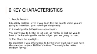 6 KEY CHARACTERISTICS
1. People Person-
Likeability matters , even if you don’t like the people whom you are
going to interview , you should get along easily.
2. Knowledgeable & Passionate about topic-
You don’t have to be the be-all-end-all master expert but you do
have to be knowledgeable on the subject you are going to cover.
3. Can Share the spotlight-
Its important if you always have to be the know it all expert and have
the attention on your 100% of the time. There might be better
medium for you.
 