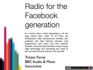 Radio for the
Facebook
generation
In a world where social networking is all the
rage, where does radio ﬁt in? How can
broadcasters help manufacturers develop new
products, and help listeners discover new
programmes, new music and new stations?
Includes a practical demonstration using cutting-
edge technology; and everything you need so
you can take this idea and use it for yourself.


Tristan Ferne
BBC Audio & Music
Interactive
 