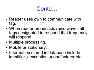 Contd… Reader uses own to communicate with tag. When reader broadcasts radio waves all tags designated to respond that frequency will respond . Multiple processing. Mobile or stationary. Information stored in database include identifier ,description ,manufacturer etc. 