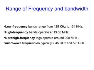 Range of Frequency and bandwidth Low-frequency  bands range from 125 KHz to 134 KHz.  High-frequency  bands operate at 13.56 MHz . Ultrahigh-frequency  tags operate around 900 MHz . microwave frequencies  typically 2.45 GHz and 5.8 GHz.   