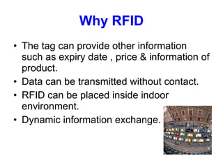 Why RFID The tag can provide other information such as expiry date , price & information of product. Data can be transmitted without contact. RFID can be placed inside indoor environment. Dynamic information exchange. 