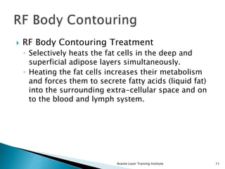  RF Body Contouring Treatment
◦ Selectively heats the fat cells in the deep and
superficial adipose layers simultaneously.
◦ Heating the fat cells increases their metabolism
and forces them to secrete fatty acids (liquid fat)
into the surrounding extra-cellular space and on
to the blood and lymph system.
Avante Laser Training Institute 11
 