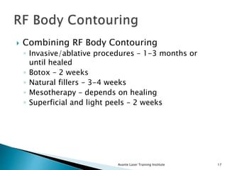  Combining RF Body Contouring
◦ Invasive/ablative procedures – 1-3 months or
until healed
◦ Botox – 2 weeks
◦ Natural fillers – 3-4 weeks
◦ Mesotherapy – depends on healing
◦ Superficial and light peels – 2 weeks
Avante Laser Training Institute 17
 