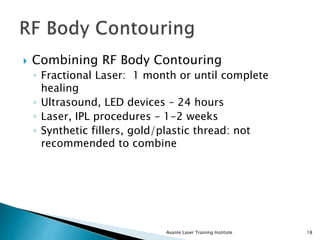 Combining RF Body Contouring
◦ Fractional Laser: 1 month or until complete
healing
◦ Ultrasound, LED devices – 24 hours
◦ Laser, IPL procedures – 1-2 weeks
◦ Synthetic fillers, gold/plastic thread: not
recommended to combine
Avante Laser Training Institute 18
 
