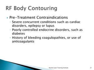  Pre-Treatment Contraindications
◦ Severe concurrent conditions such as cardiac
disorders, epilepsy or lupus
◦ Poorly controlled endocrine disorders, such as
diabetes
◦ History of bleeding coagulopathies, or use of
anticoagulants
Avante Laser Training Institute 21
 
