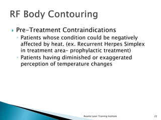  Pre-Treatment Contraindications
◦ Patients whose condition could be negatively
affected by heat. (ex. Recurrent Herpes Simplex
in treatment area– prophylactic treatment)
◦ Patients having diminished or exaggerated
perception of temperature changes
Avante Laser Training Institute 22
 