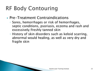  Pre-Treatment Contraindications
◦ Sores, hemorrhages or risk of hemorrhages,
septic conditions, psoriasis, eczema and rash and
excessively/freshly tanned skin
◦ History of skin disorders such as keloid scarring,
abnormal would healing, as well as very dry and
fragile skin
Avante Laser Training Institute 23
 