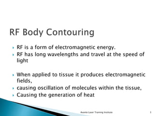  RF is a form of electromagnetic energy.
 RF has long wavelengths and travel at the speed of
light
 When applied to tissue it produces electromagnetic
fields,
 causing oscillation of molecules within the tissue,
 Causing the generation of heat
Avante Laser Training Institute 3
 