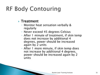  Treatment
◦ Monitor heat sensation verbally &
regularly
◦ Never exceed 45 degrees Celsius
◦ After 1 minute of treatment, if skin temp
does not increase by additional 4
degrees, power should be increased
again by 2 units
◦ After 1 more minute, if skin temp does
not increase by additional 4 degrees,
power should be increased again by 2
units
Avante Laser Training Institute 35
 