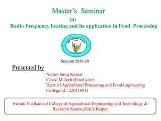 Master’s Seminar
on
Radio Frequency heating and its application in Food Processing
Swami Vivekanand College of Agricultural Engineering and Technology &
Research Station,IGKV,Raipur
Presented by
Name- Suraj Kumar
Class- M.Tech.(Final year)
Dept. of Agricultural Processing and Food Engineering
College Id.- 220118011
Session 2019-20
 