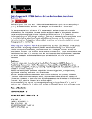 Radio Frequency ID (RFID): Business Drivers, Business Case Analysis and
Business Plan



ReportsnReports.com adds Mind Commerce Market Research Report “ Radio Frequency ID
(RFID): Business Drivers, Business Case Analysis and Business Plan ‟‟ to its store.

For many organizations, efficiency, ROI, manageability and performance is primarily
dependent on the information retrieval process and the tracking of its products. Although
many corporate giants have already implemented RFID Systems, RFID faces some
challenges in terms of wide spread adoption. Business process automation provides a series
of benefits including reduction of costs related to maintenance and device downtime,
increasing incomes through innovative product servicing, and improving customer service
through proactive monitoring.

Radio Frequency ID (RFID) Market: Business Drivers, Business Case Analysis and Business
Plan provides a everything needed to plan for a business involving RFID including an
understanding of the technology, business issues and challenges, business drivers for
deployment, business case analysis, and a working business plan. Those seeking assistance
formulating their own RFID business plan will find this publication invaluable as it identifies
key areas necessary for business planning as well as investor pitch for fund raising
purposes.

Audience:
Personnel responsible for automating Supply Chain Management (SCM), Customer
Relationship Management (CRM), Manufacturing Resource Planning (MRP), Enterprise
Resource Planning (ERP), Inventory Tracking, Fleet Management, Yard/Dock Management
and other business processes
Healthcare management personnel responsible for tracking patients, staff personnel,
equipment, inventory, and other critical resources
Retailers and personnel responsible for merchandise inventory and ordering processes,
Customer Relationship Management (CRM), Merchandise tracking and fraud prevention
Companies interested in optimizing their RFID business process strategies for Tracking and
Telemetry with a special focus on large scale tracking.
Venture capitalist and startup companies developing a business plan and/or in need of
business plan validation for investor pitch and general budgeting and fund raising purposes

Table of Contents:

INTRODUCTION        6

SECTION-I: RFID OVERVIEW          9

READERS 9
PASSIVE RFID TAGS 9
SAW RFID TAGS 10
SEMI PASSIVE RFID TAGS 10
ACTIVE RFID TAGS 11
 