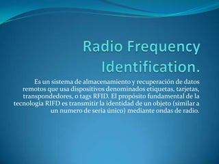 Es un sistema de almacenamiento y recuperación de datos
remotos que usa dispositivos denominados etiquetas, tarjetas,
transpondedores, o tags RFID. El propósito fundamental de la
tecnología RIFD es transmitir la identidad de un objeto (similar a
un numero de seria único) mediante ondas de radio.

 