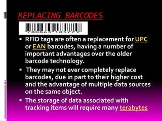 REPLACING BARCODES 
 RFID tags are often a replacement for UPC 
or EAN barcodes, having a number of 
important advantages over the older 
barcode technology. 
 They may not ever completely replace 
barcodes, due in part to their higher cost 
and the advantage of multiple data sources 
on the same object. 
 The storage of data associated with 
tracking items will require many terabytes 
 