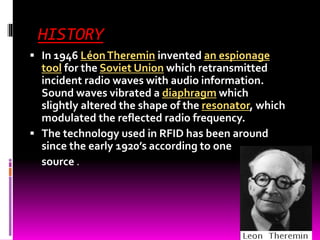 HISTORY 
 In 1946 Léon Theremin invented an espionage 
tool for the Soviet Union which retransmitted 
incident radio waves with audio information. 
Sound waves vibrated a diaphragm which 
slightly altered the shape of the resonator, which 
modulated the reflected radio frequency. 
 The technology used in RFID has been around 
since the early 1920’s according to one 
source . 
 