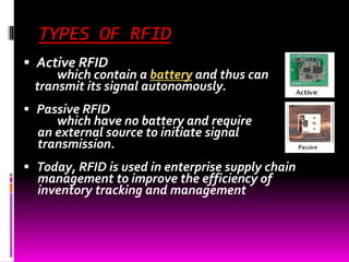 TYPES OF RFID 
 Active RFID 
which contain a battery and thus can 
transmit its signal autonomously. 
 Passive RFID 
which have no battery and require 
an external source to initiate signal 
transmission. 
 Today, RFID is used in enterprise supply chain 
management to improve the efficiency of 
inventory tracking and management 
 