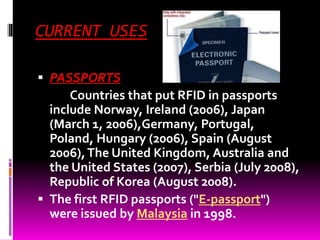 CURRENT USES 
 PASSPORTS 
Countries that put RFID in passports 
include Norway, Ireland (2006), Japan 
(March 1, 2006),Germany, Portugal, 
Poland, Hungary (2006), Spain (August 
2006), The United Kingdom, Australia and 
the United States (2007), Serbia (July 2008), 
Republic of Korea (August 2008). 
 The first RFID passports ("E-passport") 
were issued by Malaysia in 1998. 
 