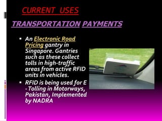 CURRENT USES 
TRANSPORTATION PAYMENTS 
 An Electronic Road 
Pricing gantry in 
Singapore. Gantries 
such as these collect 
tolls in high-traffic 
areas from active RFID 
units in vehicles. 
 RFID is being used for E 
-Tolling in Motorways, 
Pakistan, Implemented 
by NADRA 
 