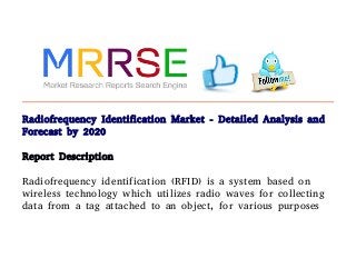Radiofrequency Identification Market - Detailed Analysis and
Forecast by 2020
Report Description
Radiofrequency identification (RFID) is a system based on
wireless technology which utilizes radio waves for collecting
data from a tag attached to an object, for various purposes
 