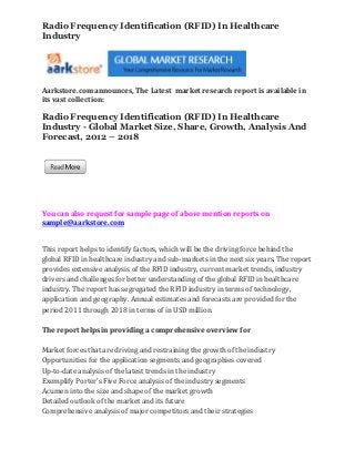Radio Frequency Identification (RFID) In Healthcare
Industry




Aarkstore.com announces, The Latest market research report is available in
its vast collection:

Radio Frequency Identification (RFID) In Healthcare
Industry - Global Market Size, Share, Growth, Analysis And
Forecast, 2012 – 2018




You can also request for sample page of above mention reports on
sample@aarkstore.com


This report helps to identify factors, which will be the driving force behind the
global RFID in healthcare industry and sub-markets in the next six years. The report
provides extensive analysis of the RFID industry, current market trends, industry
drivers and challenges for better understanding of the global RFID in healthcare
industry. The report has segregated the RFID industry in terms of technology,
application and geography. Annual estimates and forecasts are provided for the
period 2011 through 2018 in terms of in USD million.

The report helps in providing a comprehensive overview for

Market forces that are driving and restraining the growth of the industry
Opportunities for the application segments and geographies covered
Up-to-date analysis of the latest trends in the industry
Exemplify Porter’s Five Force analysis of the industry segments
Acumen into the size and shape of the market growth
Detailed outlook of the market and its future
Comprehensive analysis of major competitors and their strategies
 