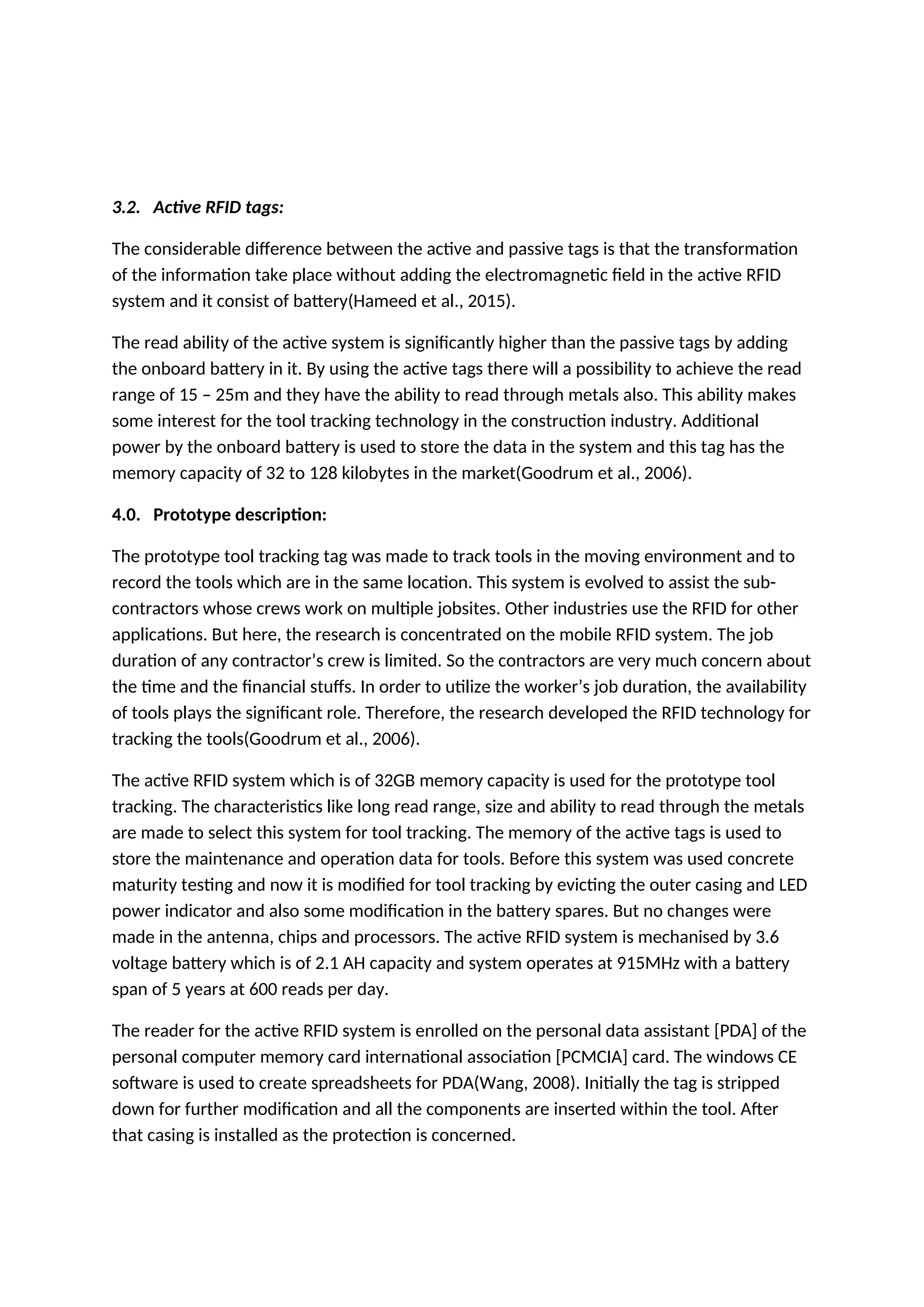 3.2. Active RFID tags:
The considerable difference between the active and passive tags is that the transformation
of the information take place without adding the electromagnetic field in the active RFID
system and it consist of battery(Hameed et al., 2015).
The read ability of the active system is significantly higher than the passive tags by adding
the onboard battery in it. By using the active tags there will a possibility to achieve the read
range of 15 – 25m and they have the ability to read through metals also. This ability makes
some interest for the tool tracking technology in the construction industry. Additional
power by the onboard battery is used to store the data in the system and this tag has the
memory capacity of 32 to 128 kilobytes in the market(Goodrum et al., 2006).
4.0. Prototype description:
The prototype tool tracking tag was made to track tools in the moving environment and to
record the tools which are in the same location. This system is evolved to assist the sub-
contractors whose crews work on multiple jobsites. Other industries use the RFID for other
applications. But here, the research is concentrated on the mobile RFID system. The job
duration of any contractor’s crew is limited. So the contractors are very much concern about
the time and the financial stuffs. In order to utilize the worker’s job duration, the availability
of tools plays the significant role. Therefore, the research developed the RFID technology for
tracking the tools(Goodrum et al., 2006).
The active RFID system which is of 32GB memory capacity is used for the prototype tool
tracking. The characteristics like long read range, size and ability to read through the metals
are made to select this system for tool tracking. The memory of the active tags is used to
store the maintenance and operation data for tools. Before this system was used concrete
maturity testing and now it is modified for tool tracking by evicting the outer casing and LED
power indicator and also some modification in the battery spares. But no changes were
made in the antenna, chips and processors. The active RFID system is mechanised by 3.6
voltage battery which is of 2.1 AH capacity and system operates at 915MHz with a battery
span of 5 years at 600 reads per day.
The reader for the active RFID system is enrolled on the personal data assistant [PDA] of the
personal computer memory card international association [PCMCIA] card. The windows CE
software is used to create spreadsheets for PDA(Wang, 2008). Initially the tag is stripped
down for further modification and all the components are inserted within the tool. After
that casing is installed as the protection is concerned.
 