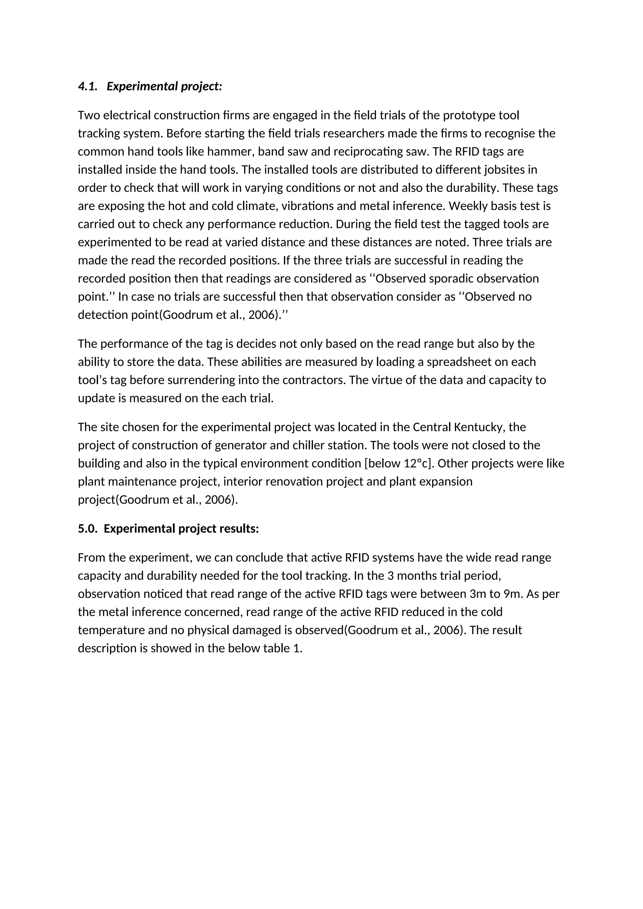 4.1. Experimental project:
Two electrical construction firms are engaged in the field trials of the prototype tool
tracking system. Before starting the field trials researchers made the firms to recognise the
common hand tools like hammer, band saw and reciprocating saw. The RFID tags are
installed inside the hand tools. The installed tools are distributed to different jobsites in
order to check that will work in varying conditions or not and also the durability. These tags
are exposing the hot and cold climate, vibrations and metal inference. Weekly basis test is
carried out to check any performance reduction. During the field test the tagged tools are
experimented to be read at varied distance and these distances are noted. Three trials are
made the read the recorded positions. If the three trials are successful in reading the
recorded position then that readings are considered as ‘‘Observed sporadic observation
point.’’ In case no trials are successful then that observation consider as ‘‘Observed no
detection point(Goodrum et al., 2006).’’
The performance of the tag is decides not only based on the read range but also by the
ability to store the data. These abilities are measured by loading a spreadsheet on each
tool’s tag before surrendering into the contractors. The virtue of the data and capacity to
update is measured on the each trial.
The site chosen for the experimental project was located in the Central Kentucky, the
project of construction of generator and chiller station. The tools were not closed to the
building and also in the typical environment condition [below 12ºc]. Other projects were like
plant maintenance project, interior renovation project and plant expansion
project(Goodrum et al., 2006).
5.0. Experimental project results:
From the experiment, we can conclude that active RFID systems have the wide read range
capacity and durability needed for the tool tracking. In the 3 months trial period,
observation noticed that read range of the active RFID tags were between 3m to 9m. As per
the metal inference concerned, read range of the active RFID reduced in the cold
temperature and no physical damaged is observed(Goodrum et al., 2006). The result
description is showed in the below table 1.
 