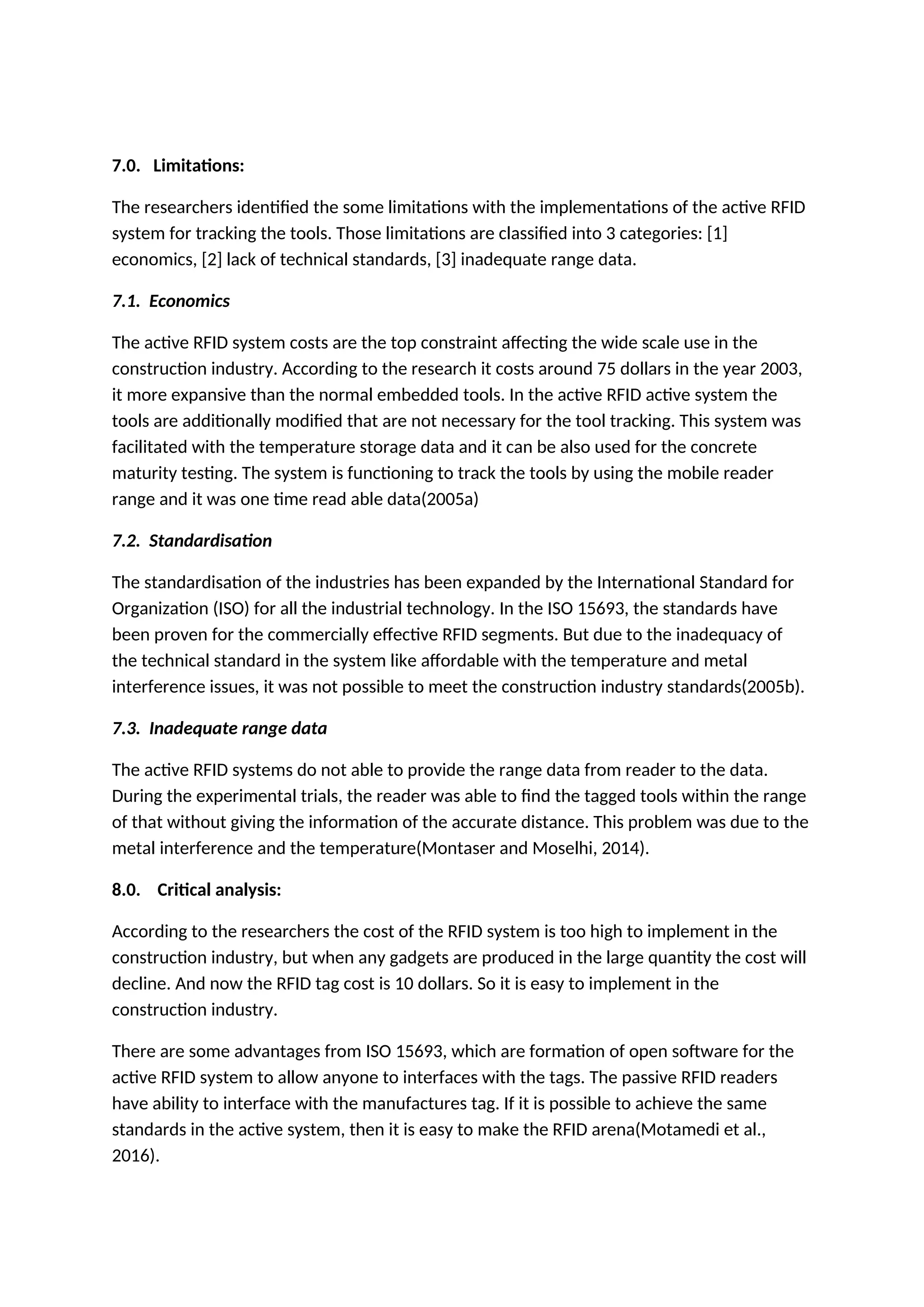 7.0. Limitations:
The researchers identified the some limitations with the implementations of the active RFID
system for tracking the tools. Those limitations are classified into 3 categories: [1]
economics, [2] lack of technical standards, [3] inadequate range data.
7.1. Economics
The active RFID system costs are the top constraint affecting the wide scale use in the
construction industry. According to the research it costs around 75 dollars in the year 2003,
it more expansive than the normal embedded tools. In the active RFID active system the
tools are additionally modified that are not necessary for the tool tracking. This system was
facilitated with the temperature storage data and it can be also used for the concrete
maturity testing. The system is functioning to track the tools by using the mobile reader
range and it was one time read able data(2005a)
7.2. Standardisation
The standardisation of the industries has been expanded by the International Standard for
Organization (ISO) for all the industrial technology. In the ISO 15693, the standards have
been proven for the commercially effective RFID segments. But due to the inadequacy of
the technical standard in the system like affordable with the temperature and metal
interference issues, it was not possible to meet the construction industry standards(2005b).
7.3. Inadequate range data
The active RFID systems do not able to provide the range data from reader to the data.
During the experimental trials, the reader was able to find the tagged tools within the range
of that without giving the information of the accurate distance. This problem was due to the
metal interference and the temperature(Montaser and Moselhi, 2014).
8.0. Critical analysis:
According to the researchers the cost of the RFID system is too high to implement in the
construction industry, but when any gadgets are produced in the large quantity the cost will
decline. And now the RFID tag cost is 10 dollars. So it is easy to implement in the
construction industry.
There are some advantages from ISO 15693, which are formation of open software for the
active RFID system to allow anyone to interfaces with the tags. The passive RFID readers
have ability to interface with the manufactures tag. If it is possible to achieve the same
standards in the active system, then it is easy to make the RFID arena(Motamedi et al.,
2016).
 