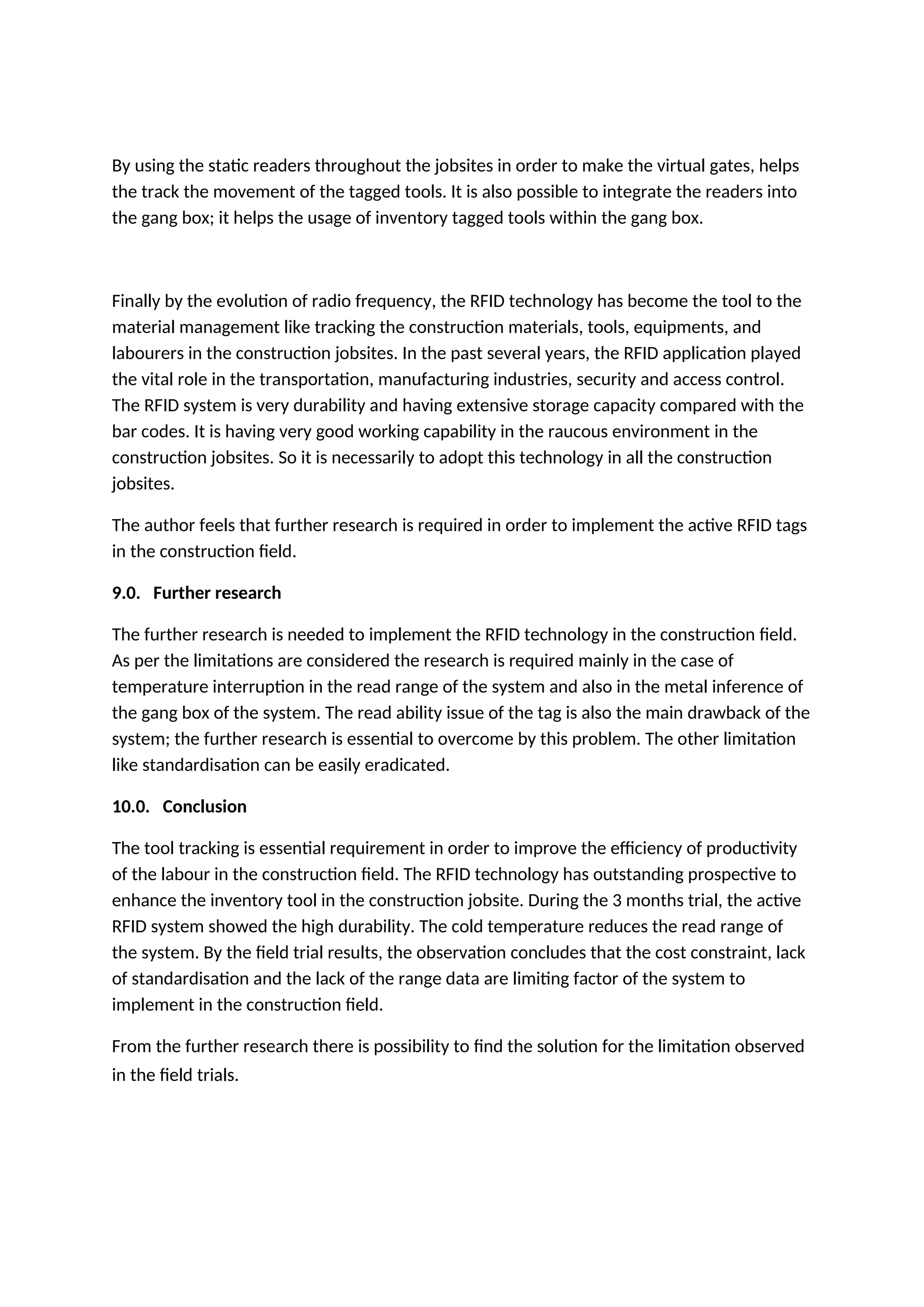 By using the static readers throughout the jobsites in order to make the virtual gates, helps
the track the movement of the tagged tools. It is also possible to integrate the readers into
the gang box; it helps the usage of inventory tagged tools within the gang box.
Finally by the evolution of radio frequency, the RFID technology has become the tool to the
material management like tracking the construction materials, tools, equipments, and
labourers in the construction jobsites. In the past several years, the RFID application played
the vital role in the transportation, manufacturing industries, security and access control.
The RFID system is very durability and having extensive storage capacity compared with the
bar codes. It is having very good working capability in the raucous environment in the
construction jobsites. So it is necessarily to adopt this technology in all the construction
jobsites.
The author feels that further research is required in order to implement the active RFID tags
in the construction field.
9.0. Further research
The further research is needed to implement the RFID technology in the construction field.
As per the limitations are considered the research is required mainly in the case of
temperature interruption in the read range of the system and also in the metal inference of
the gang box of the system. The read ability issue of the tag is also the main drawback of the
system; the further research is essential to overcome by this problem. The other limitation
like standardisation can be easily eradicated.
10.0. Conclusion
The tool tracking is essential requirement in order to improve the efficiency of productivity
of the labour in the construction field. The RFID technology has outstanding prospective to
enhance the inventory tool in the construction jobsite. During the 3 months trial, the active
RFID system showed the high durability. The cold temperature reduces the read range of
the system. By the field trial results, the observation concludes that the cost constraint, lack
of standardisation and the lack of the range data are limiting factor of the system to
implement in the construction field.
From the further research there is possibility to find the solution for the limitation observed
in the field trials.
 