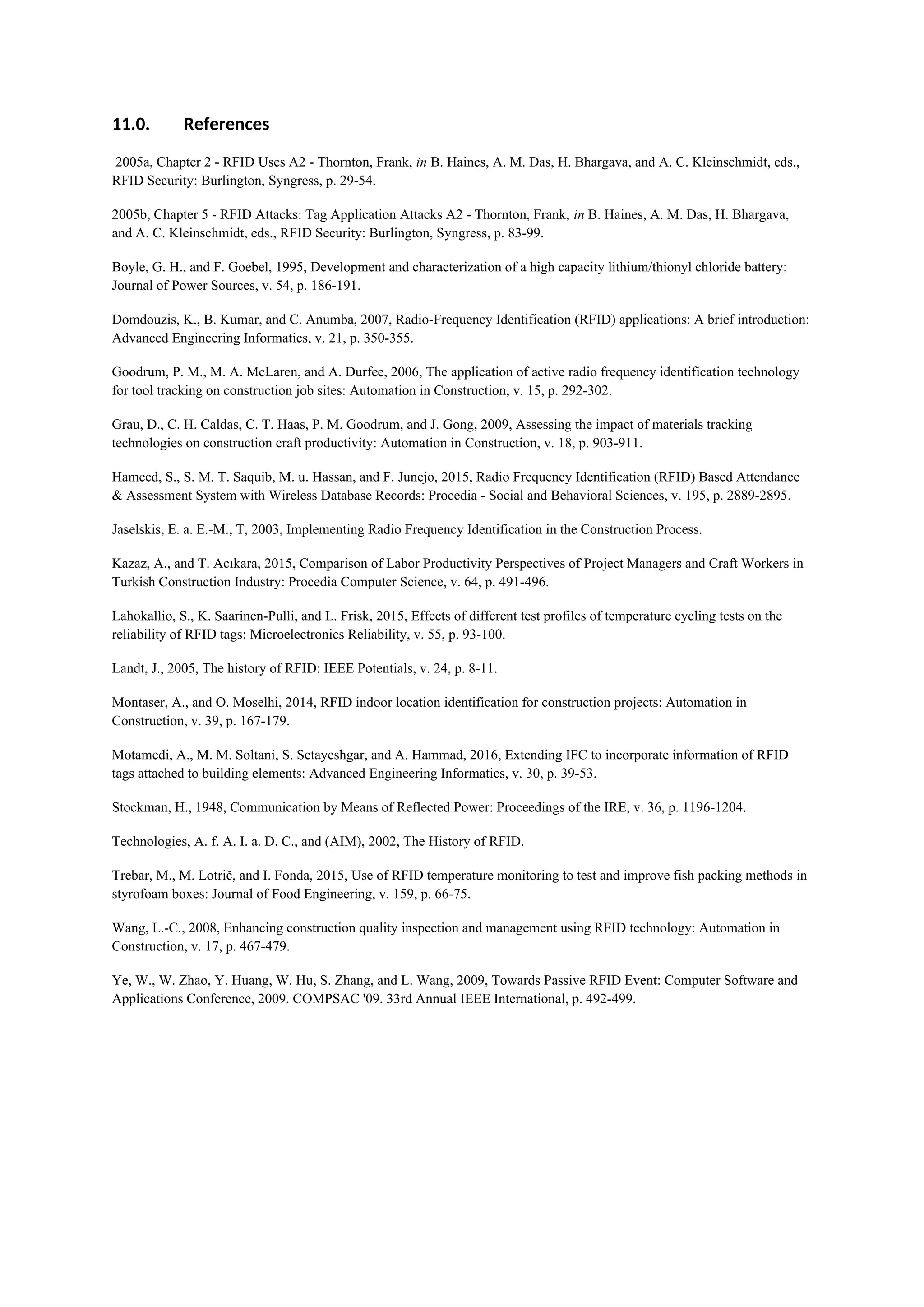 11.0. References
2005a, Chapter 2 - RFID Uses A2 - Thornton, Frank, in B. Haines, A. M. Das, H. Bhargava, and A. C. Kleinschmidt, eds.,
RFID Security: Burlington, Syngress, p. 29-54.
2005b, Chapter 5 - RFID Attacks: Tag Application Attacks A2 - Thornton, Frank, in B. Haines, A. M. Das, H. Bhargava,
and A. C. Kleinschmidt, eds., RFID Security: Burlington, Syngress, p. 83-99.
Boyle, G. H., and F. Goebel, 1995, Development and characterization of a high capacity lithium/thionyl chloride battery:
Journal of Power Sources, v. 54, p. 186-191.
Domdouzis, K., B. Kumar, and C. Anumba, 2007, Radio-Frequency Identification (RFID) applications: A brief introduction:
Advanced Engineering Informatics, v. 21, p. 350-355.
Goodrum, P. M., M. A. McLaren, and A. Durfee, 2006, The application of active radio frequency identification technology
for tool tracking on construction job sites: Automation in Construction, v. 15, p. 292-302.
Grau, D., C. H. Caldas, C. T. Haas, P. M. Goodrum, and J. Gong, 2009, Assessing the impact of materials tracking
technologies on construction craft productivity: Automation in Construction, v. 18, p. 903-911.
Hameed, S., S. M. T. Saquib, M. u. Hassan, and F. Junejo, 2015, Radio Frequency Identification (RFID) Based Attendance
& Assessment System with Wireless Database Records: Procedia - Social and Behavioral Sciences, v. 195, p. 2889-2895.
Jaselskis, E. a. E.-M., T, 2003, Implementing Radio Frequency Identification in the Construction Process.
Kazaz, A., and T. Acıkara, 2015, Comparison of Labor Productivity Perspectives of Project Managers and Craft Workers in
Turkish Construction Industry: Procedia Computer Science, v. 64, p. 491-496.
Lahokallio, S., K. Saarinen-Pulli, and L. Frisk, 2015, Effects of different test profiles of temperature cycling tests on the
reliability of RFID tags: Microelectronics Reliability, v. 55, p. 93-100.
Landt, J., 2005, The history of RFID: IEEE Potentials, v. 24, p. 8-11.
Montaser, A., and O. Moselhi, 2014, RFID indoor location identification for construction projects: Automation in
Construction, v. 39, p. 167-179.
Motamedi, A., M. M. Soltani, S. Setayeshgar, and A. Hammad, 2016, Extending IFC to incorporate information of RFID
tags attached to building elements: Advanced Engineering Informatics, v. 30, p. 39-53.
Stockman, H., 1948, Communication by Means of Reflected Power: Proceedings of the IRE, v. 36, p. 1196-1204.
Technologies, A. f. A. I. a. D. C., and (AIM), 2002, The History of RFID.
Trebar, M., M. Lotrič, and I. Fonda, 2015, Use of RFID temperature monitoring to test and improve fish packing methods in
styrofoam boxes: Journal of Food Engineering, v. 159, p. 66-75.
Wang, L.-C., 2008, Enhancing construction quality inspection and management using RFID technology: Automation in
Construction, v. 17, p. 467-479.
Ye, W., W. Zhao, Y. Huang, W. Hu, S. Zhang, and L. Wang, 2009, Towards Passive RFID Event: Computer Software and
Applications Conference, 2009. COMPSAC '09. 33rd Annual IEEE International, p. 492-499.
 