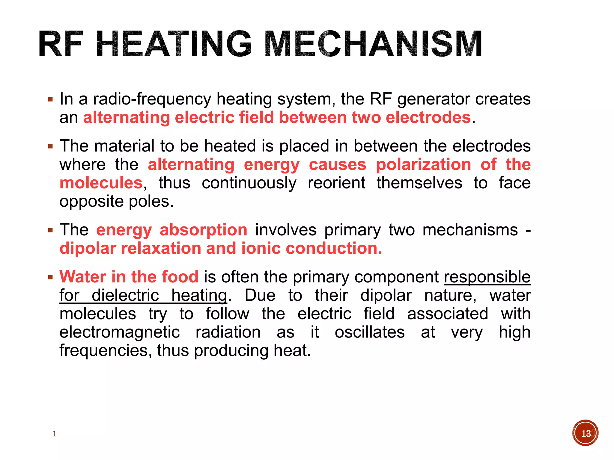 In a radio-frequency heating system, the RF generator creates
an alternating electric field between two electrodes.
 The material to be heated is placed in between the electrodes
where the alternating energy causes polarization of the
molecules, thus continuously reorient themselves to face
opposite poles.
 The energy absorption involves primary two mechanisms -
dipolar relaxation and ionic conduction.
 Water in the food is often the primary component responsible
for dielectric heating. Due to their dipolar nature, water
molecules try to follow the electric field associated with
electromagnetic radiation as it oscillates at very high
frequencies, thus producing heat.
1 13
 