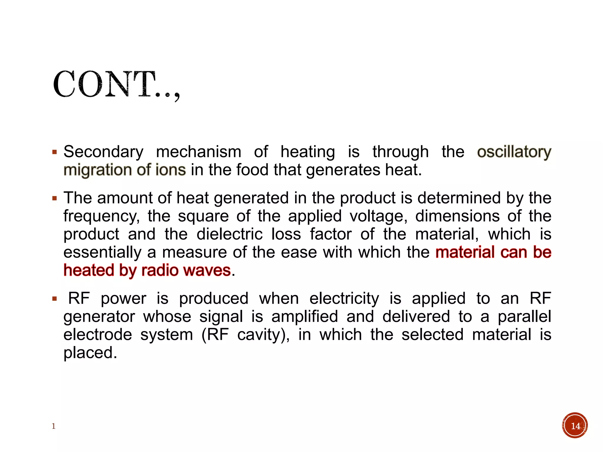  Secondary mechanism of heating is through the
in the food that generates heat.
 The amount of heat generated in the product is determined by the
frequency, the square of the applied voltage, dimensions of the
product and the dielectric loss factor of the material, which is
essentially a measure of the ease with which the
.
 RF power is produced when electricity is applied to an RF
generator whose signal is amplified and delivered to a parallel
electrode system (RF cavity), in which the selected material is
placed.
1 14
 