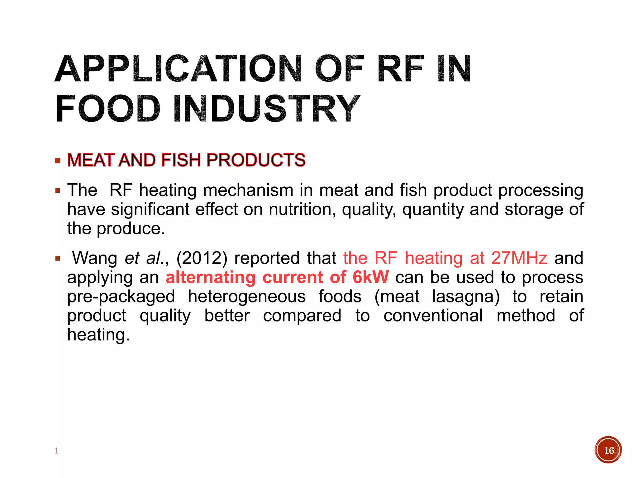 The RF heating mechanism in meat and fish product processing
have significant effect on nutrition, quality, quantity and storage of
the produce.
 Wang et al., (2012) reported that the RF heating at 27MHz and
applying an alternating current of 6kW can be used to process
pre-packaged heterogeneous foods (meat lasagna) to retain
product quality better compared to conventional method of
heating.
1 16
 