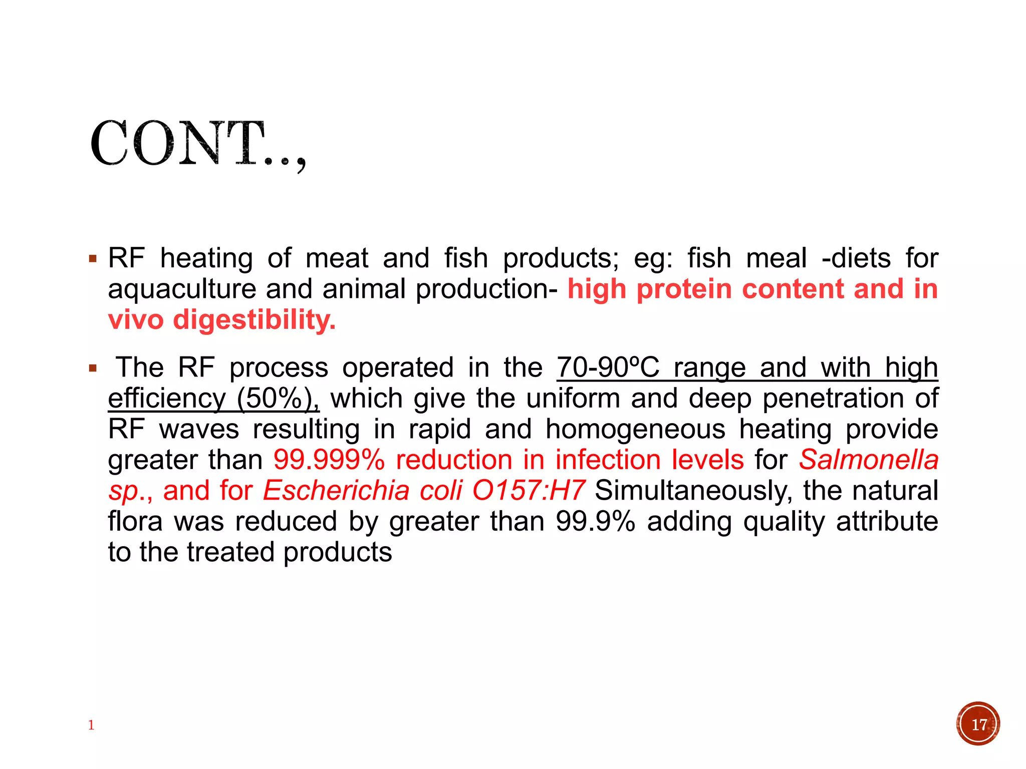  RF heating of meat and fish products; eg: fish meal -diets for
aquaculture and animal production- high protein content and in
vivo digestibility.
 The RF process operated in the 70-90ºC range and with high
efficiency (50%), which give the uniform and deep penetration of
RF waves resulting in rapid and homogeneous heating provide
greater than 99.999% reduction in infection levels for Salmonella
sp., and for Escherichia coli O157:H7 Simultaneously, the natural
flora was reduced by greater than 99.9% adding quality attribute
to the treated products
1 17
 