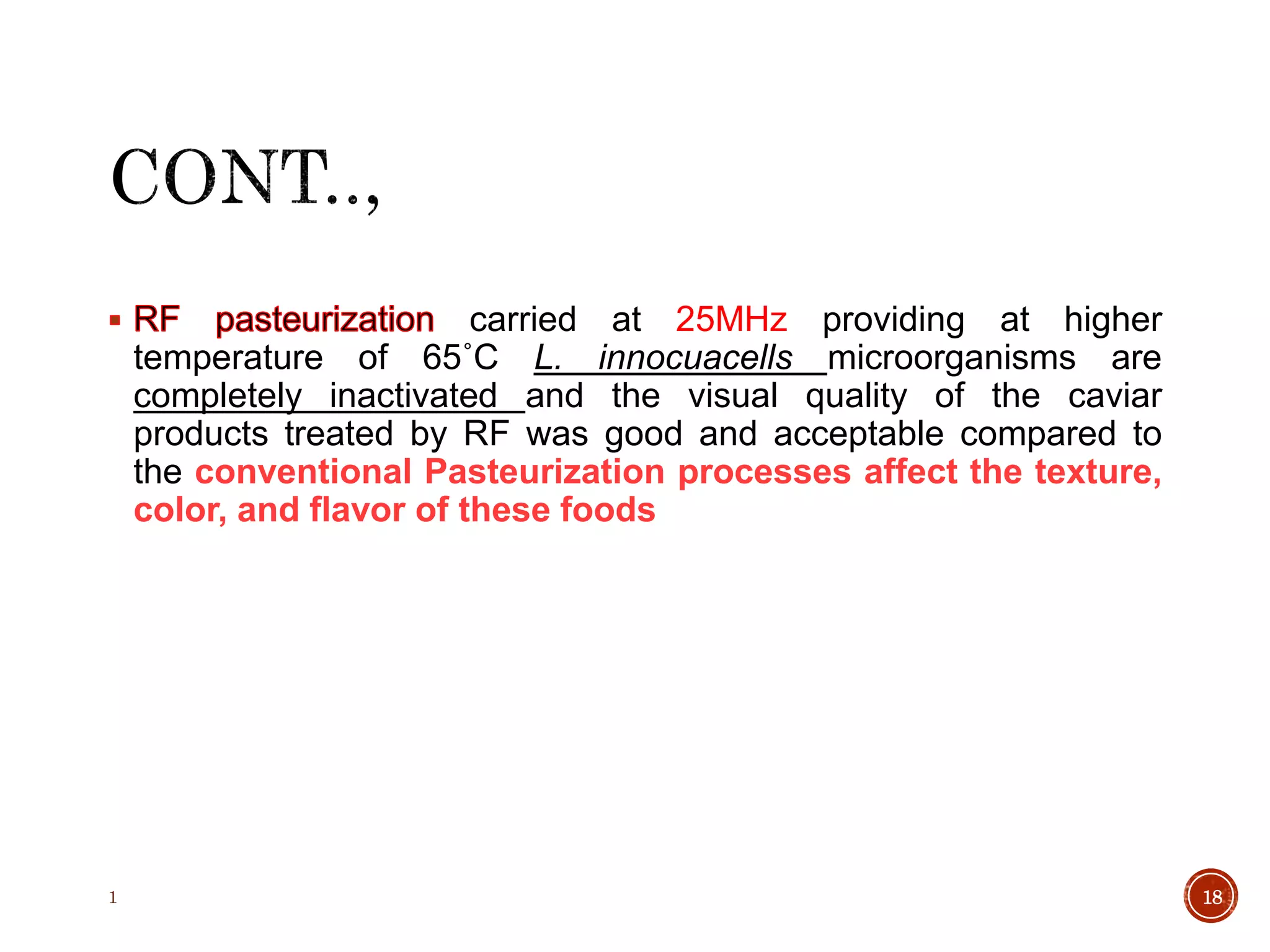 carried at 25MHz providing at higher
temperature of 65˚C L. innocuacells microorganisms are
completely inactivated and the visual quality of the caviar
products treated by RF was good and acceptable compared to
the conventional Pasteurization processes affect the texture,
color, and flavor of these foods
1 18
 