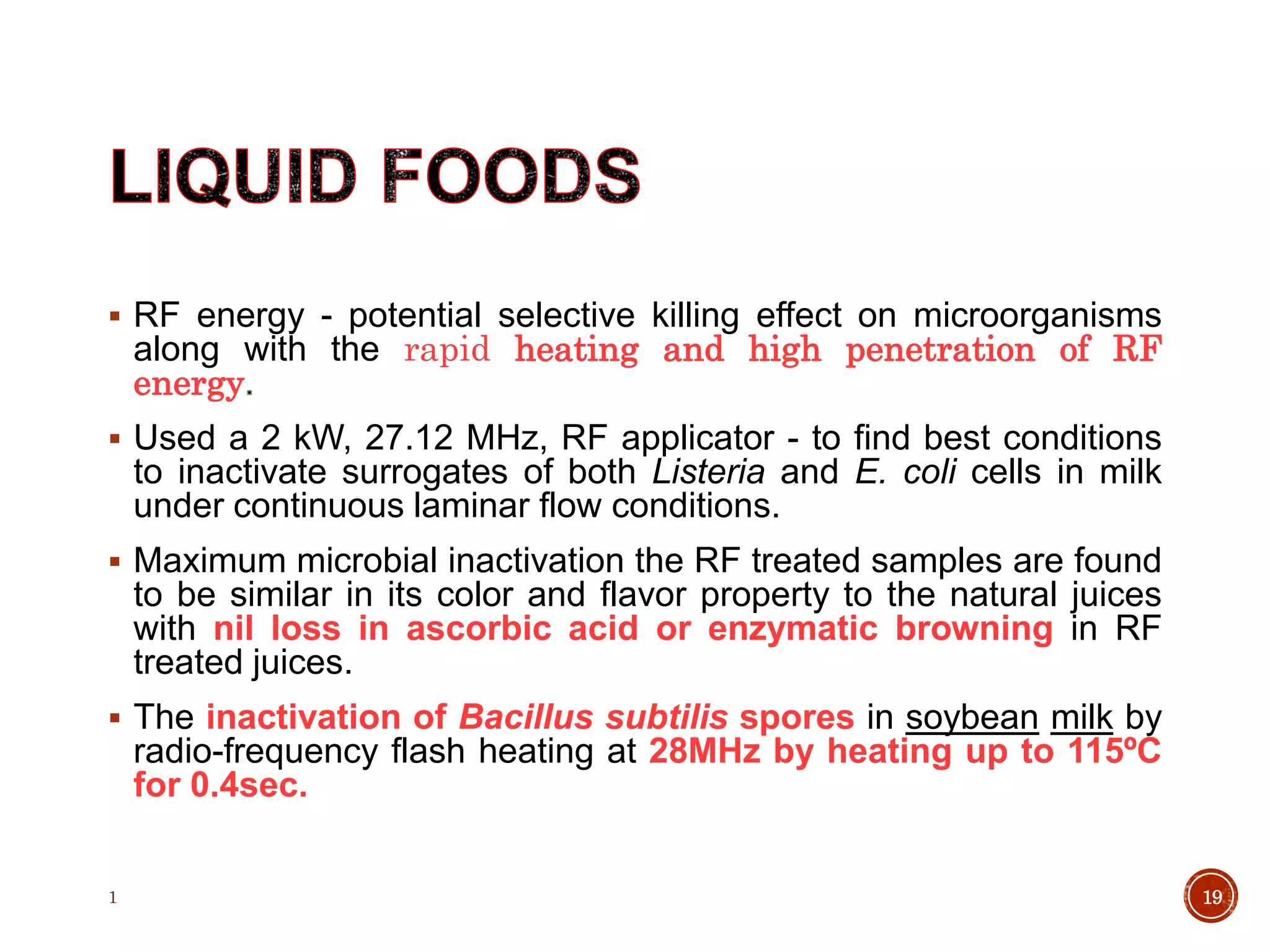 RF energy - potential selective killing effect on microorganisms
along with the rapid heating and high penetration of RF
energy
 Used a 2 kW, 27.12 MHz, RF applicator - to find best conditions
to inactivate surrogates of both Listeria and E. coli cells in milk
under continuous laminar flow conditions.
 Maximum microbial inactivation the RF treated samples are found
to be similar in its color and flavor property to the natural juices
with nil loss in ascorbic acid or enzymatic browning in RF
treated juices.
 The inactivation of Bacillus subtilis spores in soybean milk by
radio-frequency flash heating at 28MHz by heating up to 115ºC
for 0.4sec.
1 19
 