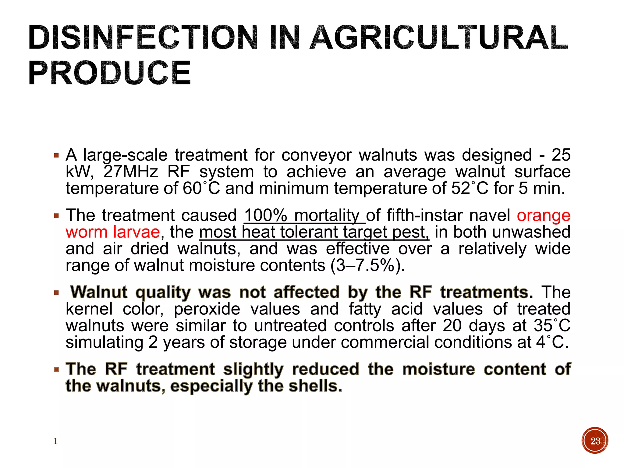  A large-scale treatment for conveyor walnuts was designed - 25
kW, 27MHz RF system to achieve an average walnut surface
temperature of 60˚C and minimum temperature of 52˚C for 5 min.
 The treatment caused 100% mortality of fifth-instar navel orange
worm larvae, the most heat tolerant target pest, in both unwashed
and air dried walnuts, and was effective over a relatively wide
range of walnut moisture contents (3–7.5%).
 . The
kernel color, peroxide values and fatty acid values of treated
walnuts were similar to untreated controls after 20 days at 35˚C
simulating 2 years of storage under commercial conditions at 4˚C.
1 23
 