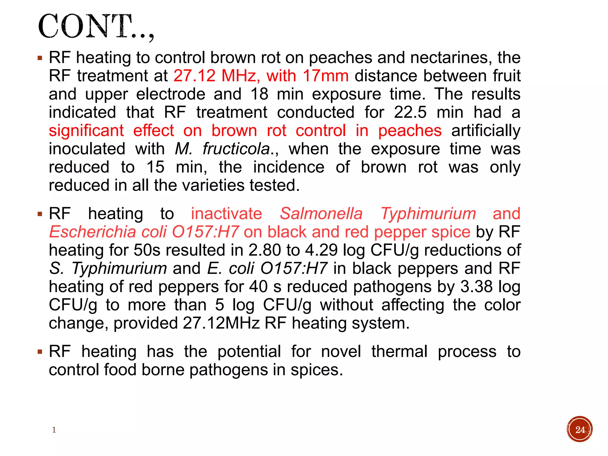  RF heating to control brown rot on peaches and nectarines, the
RF treatment at 27.12 MHz, with 17mm distance between fruit
and upper electrode and 18 min exposure time. The results
indicated that RF treatment conducted for 22.5 min had a
significant effect on brown rot control in peaches artificially
inoculated with M. fructicola., when the exposure time was
reduced to 15 min, the incidence of brown rot was only
reduced in all the varieties tested.
 RF heating to inactivate Salmonella Typhimurium and
Escherichia coli O157:H7 on black and red pepper spice by RF
heating for 50s resulted in 2.80 to 4.29 log CFU/g reductions of
S. Typhimurium and E. coli O157:H7 in black peppers and RF
heating of red peppers for 40 s reduced pathogens by 3.38 log
CFU/g to more than 5 log CFU/g without affecting the color
change, provided 27.12MHz RF heating system.
 RF heating has the potential for novel thermal process to
control food borne pathogens in spices.
1 24
 