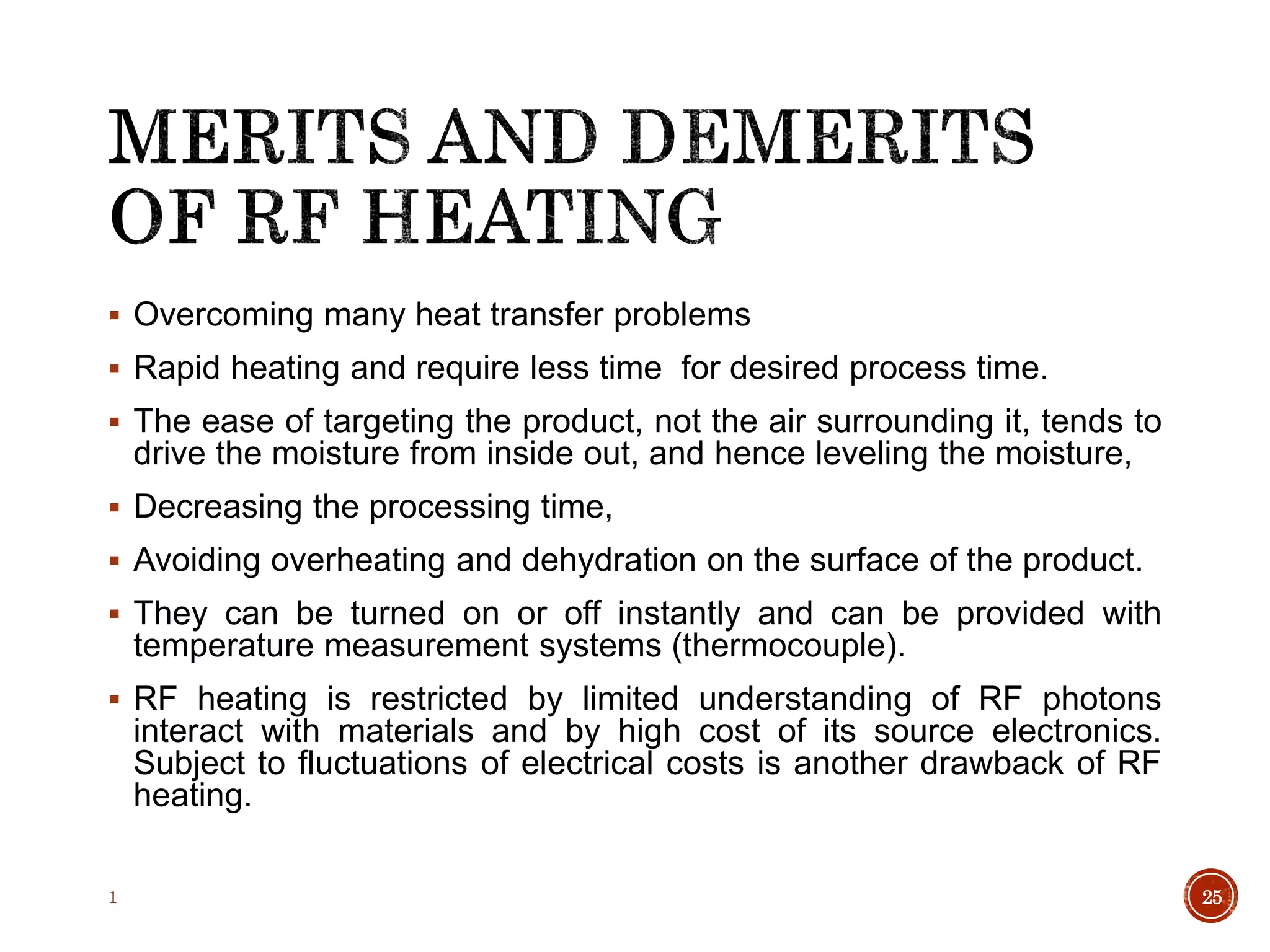  Overcoming many heat transfer problems
 Rapid heating and require less time for desired process time.
 The ease of targeting the product, not the air surrounding it, tends to
drive the moisture from inside out, and hence leveling the moisture,
 Decreasing the processing time,
 Avoiding overheating and dehydration on the surface of the product.
 They can be turned on or off instantly and can be provided with
temperature measurement systems (thermocouple).
 RF heating is restricted by limited understanding of RF photons
interact with materials and by high cost of its source electronics.
Subject to fluctuations of electrical costs is another drawback of RF
heating.
1 25
 