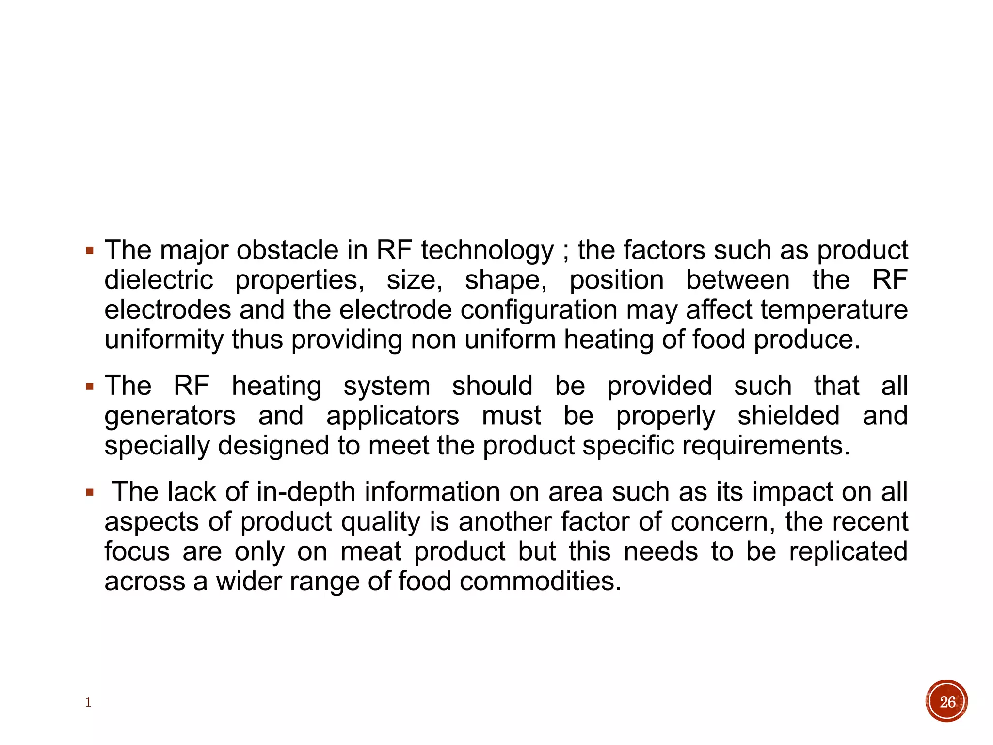  The major obstacle in RF technology ; the factors such as product
dielectric properties, size, shape, position between the RF
electrodes and the electrode configuration may affect temperature
uniformity thus providing non uniform heating of food produce.
 The RF heating system should be provided such that all
generators and applicators must be properly shielded and
specially designed to meet the product specific requirements.
 The lack of in-depth information on area such as its impact on all
aspects of product quality is another factor of concern, the recent
focus are only on meat product but this needs to be replicated
across a wider range of food commodities.
1 26
 