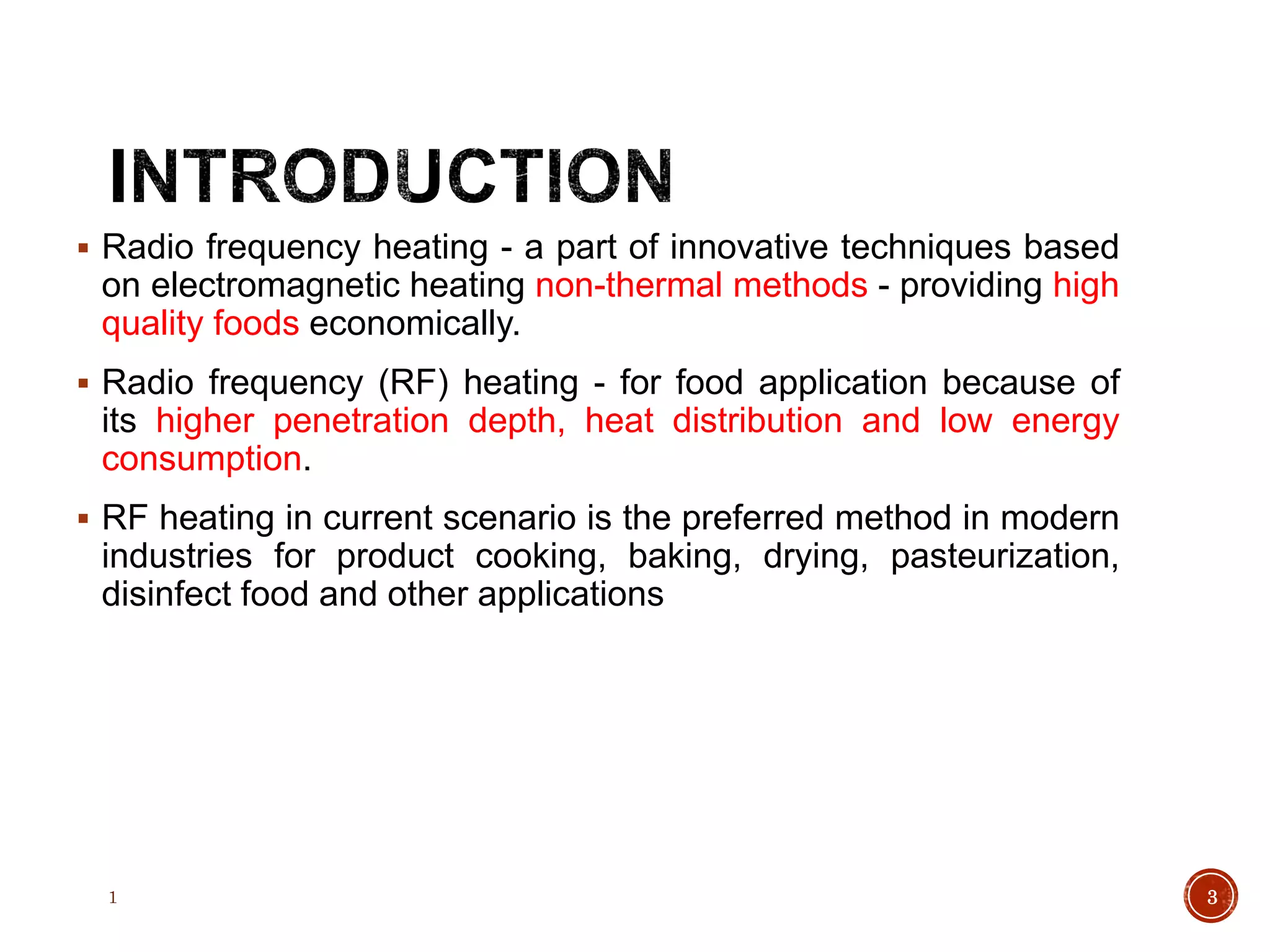  Radio frequency heating - a part of innovative techniques based
on electromagnetic heating non-thermal methods - providing high
quality foods economically.
 Radio frequency (RF) heating - for food application because of
its higher penetration depth, heat distribution and low energy
consumption.
 RF heating in current scenario is the preferred method in modern
industries for product cooking, baking, drying, pasteurization,
disinfect food and other applications
1 3
 