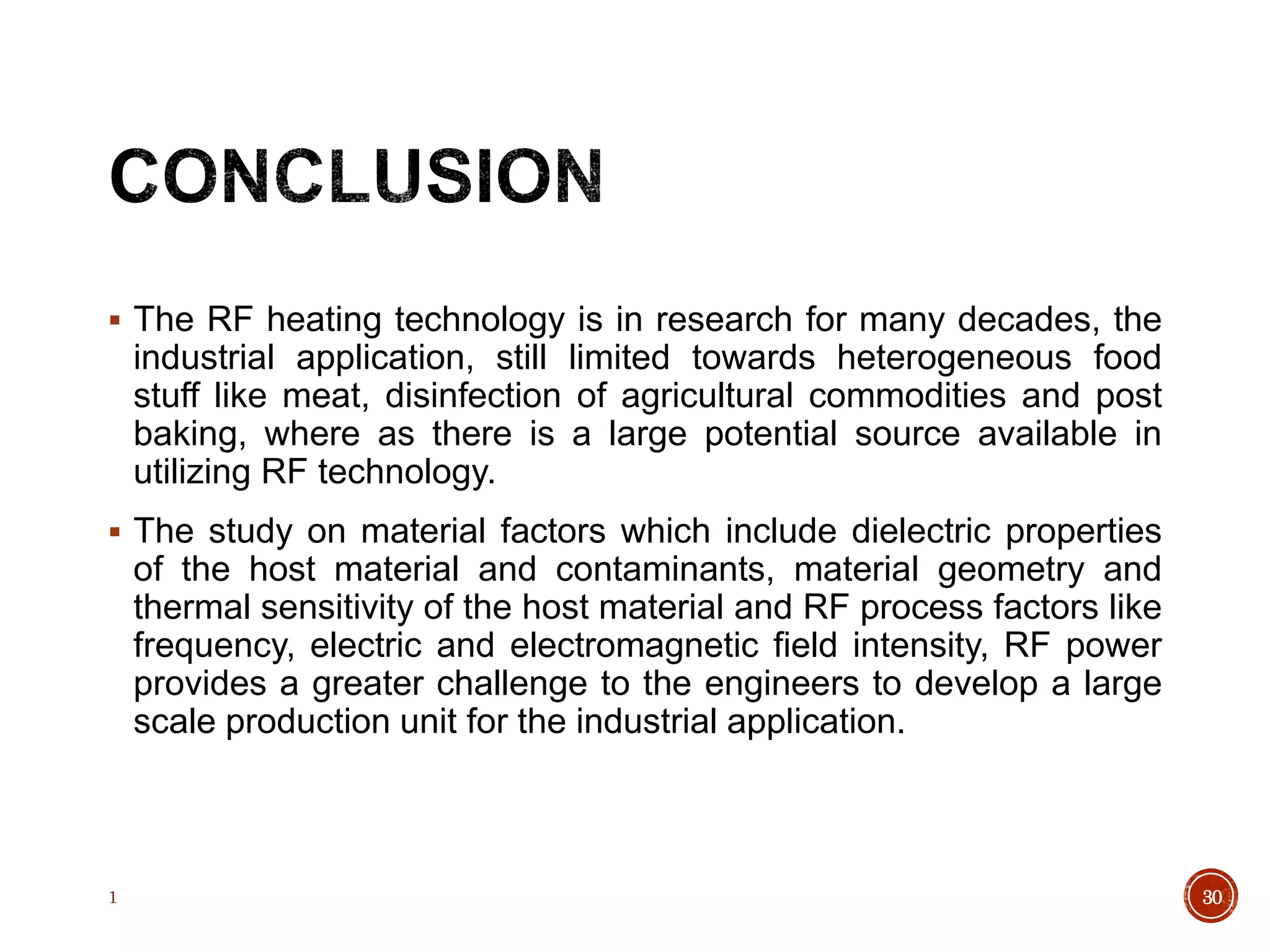 The RF heating technology is in research for many decades, the
industrial application, still limited towards heterogeneous food
stuff like meat, disinfection of agricultural commodities and post
baking, where as there is a large potential source available in
utilizing RF technology.
 The study on material factors which include dielectric properties
of the host material and contaminants, material geometry and
thermal sensitivity of the host material and RF process factors like
frequency, electric and electromagnetic field intensity, RF power
provides a greater challenge to the engineers to develop a large
scale production unit for the industrial application.
1 30
 