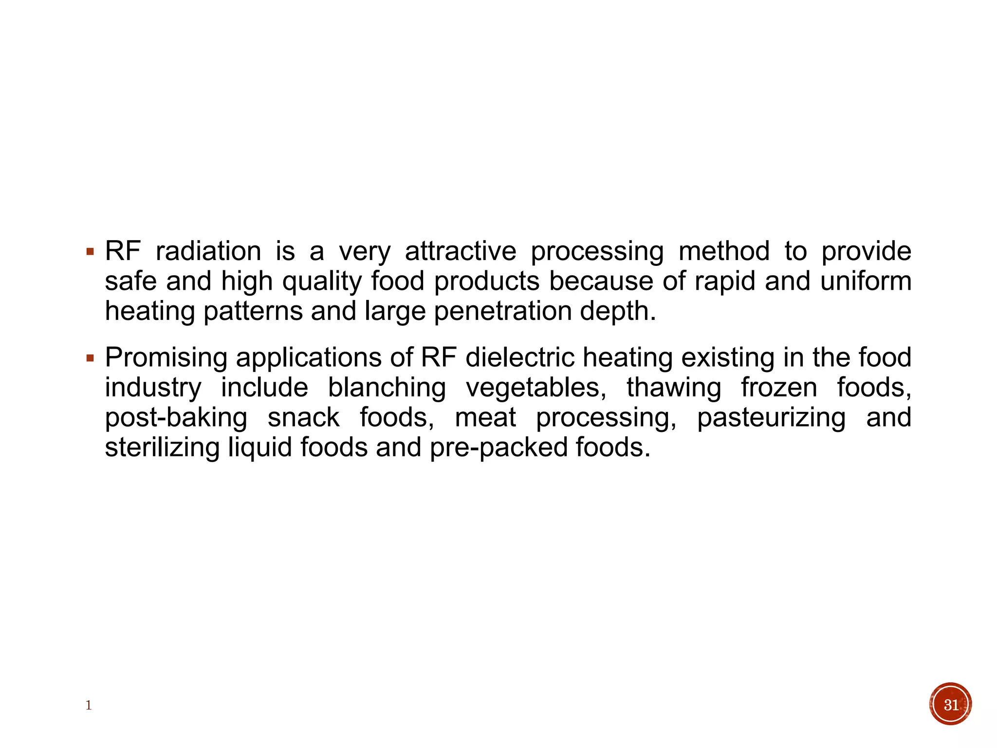 RF radiation is a very attractive processing method to provide
safe and high quality food products because of rapid and uniform
heating patterns and large penetration depth.
 Promising applications of RF dielectric heating existing in the food
industry include blanching vegetables, thawing frozen foods,
post-baking snack foods, meat processing, pasteurizing and
sterilizing liquid foods and pre-packed foods.
1 31
 