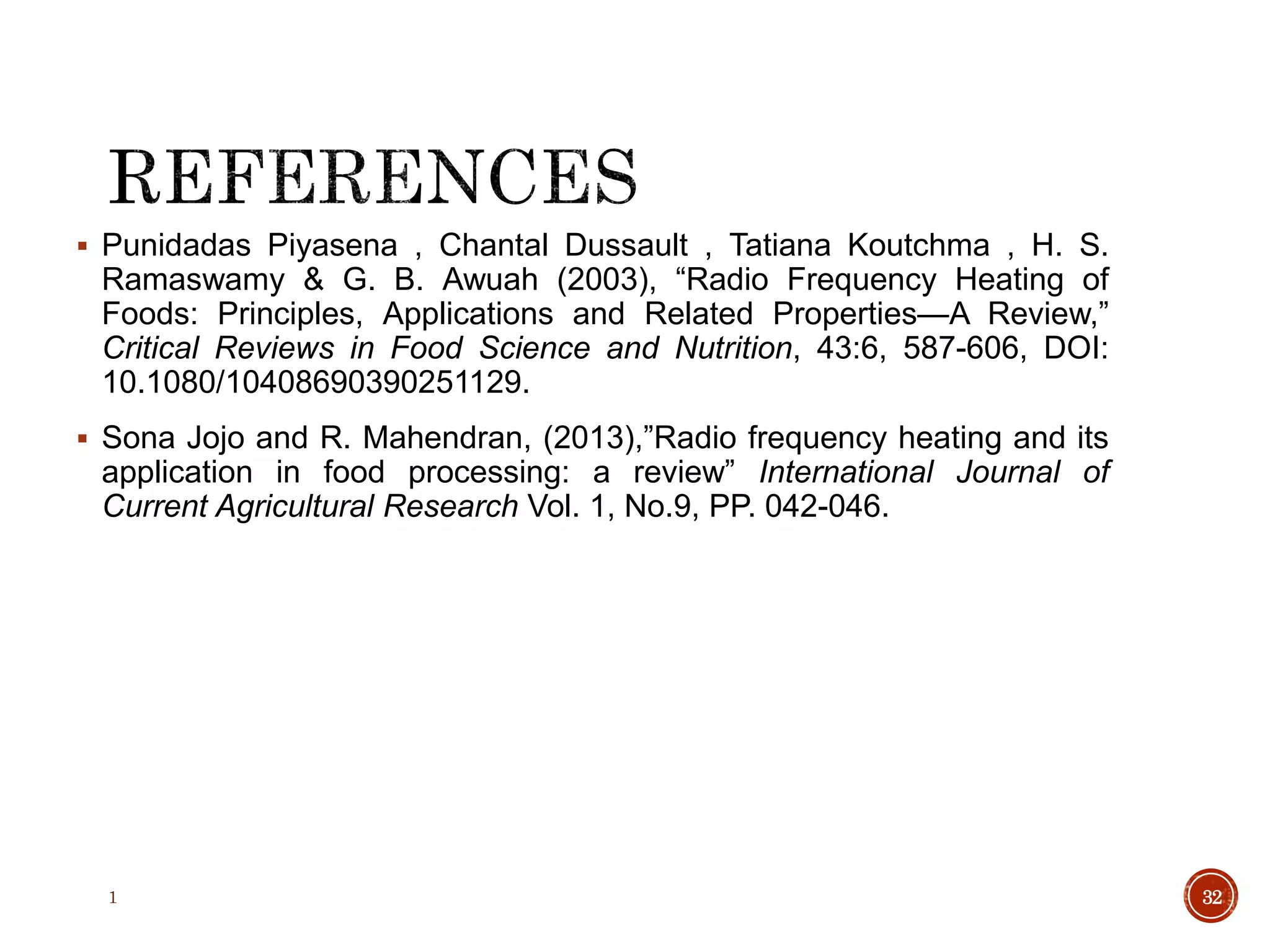  Punidadas Piyasena , Chantal Dussault , Tatiana Koutchma , H. S.
Ramaswamy & G. B. Awuah (2003), “Radio Frequency Heating of
Foods: Principles, Applications and Related Properties—A Review,”
Critical Reviews in Food Science and Nutrition, 43:6, 587-606, DOI:
10.1080/10408690390251129.
 Sona Jojo and R. Mahendran, (2013),”Radio frequency heating and its
application in food processing: a review” International Journal of
Current Agricultural Research Vol. 1, No.9, PP. 042-046.
1 32
 