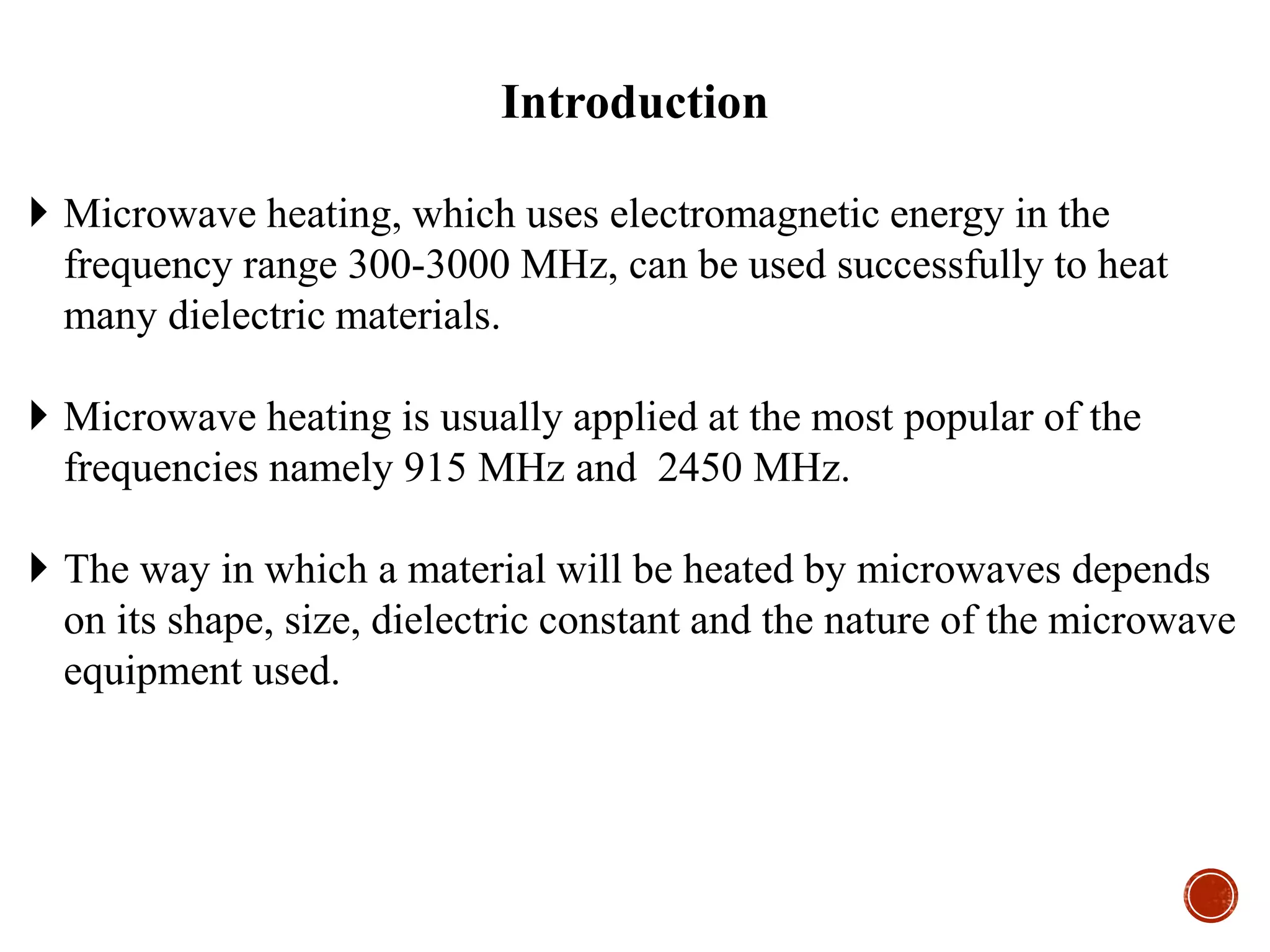  Microwave heating, which uses electromagnetic energy in the
frequency range 300-3000 MHz, can be used successfully to heat
many dielectric materials.
 Microwave heating is usually applied at the most popular of the
frequencies namely 915 MHz and 2450 MHz.
 The way in which a material will be heated by microwaves depends
on its shape, size, dielectric constant and the nature of the microwave
equipment used.
Introduction
 